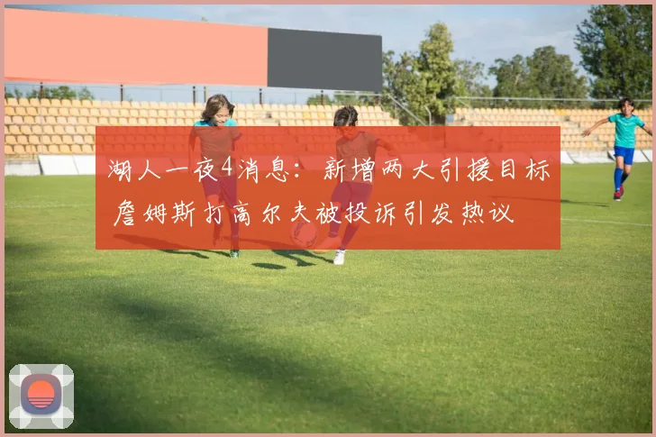 湖人一夜4消息：新增两大引援目标 詹姆斯打高尔夫被投诉引发热议