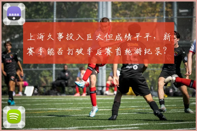 上海久事投入巨大但成绩平平,新赛季能否打破季后赛首轮游纪录?