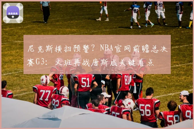 尼克斯横扫预警?NBA官网前瞻总决赛G3:文班再战唐斯成关键看点
